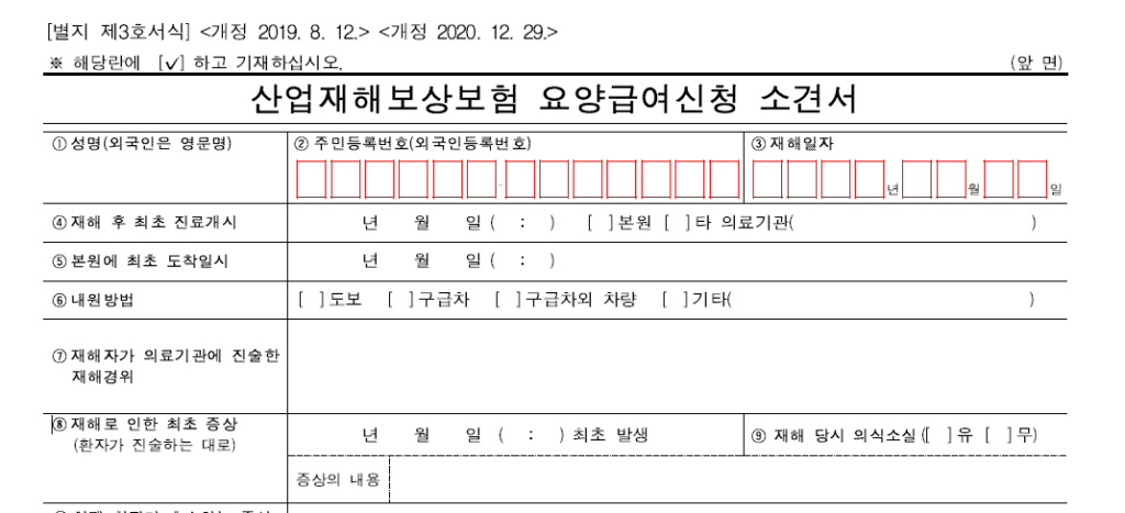 산재보험신청
산업재해보상보험 요양급여신청 소견서
①성명(외국인은 영문명) ②주민등록번호(외국인등록번호)③재해일자④재해 후 최초 진료개시 ⑤본원에 최초 도착일시 ⑥내원방법 도보, 구급차, 구급차외 차량, 기타
⑦재해자가 의료기관에 진술한 재핵경위
⑧재해로 인한 최초 증상(환자가 진술하는 대로) 년 월 일 (   :    ) 최초 발생 ⑨재해 당시 의식소실([   ] 유  [   ] 무)
증상의 내용