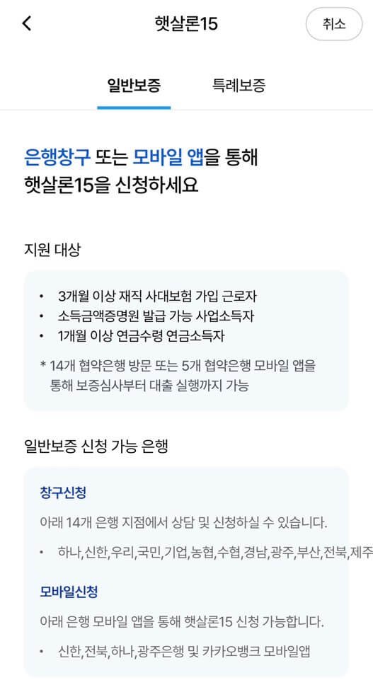 햇살론15 일반보증에 대한 내용을 담고 있습니다.은행창구 또는 모바일 앱을 통해 햇살론15을 신청하세요지원 대상
• 3개월 이상 재직 사대보험 가입 근로자
• 소득금액증명원 발급 가능 사업소득자
• 1개월 이상 연금수령 연금소득자
* 14개 협약은행 방문 또는 5개 협약은행 모바일 앱을 통해 보증심사부터 대출 실행까지 가능일반보증 신청 가능 은행
창구신청
아래 14개 은행 지점에서 상담 및 신청하실 수 있습니다.
• 하나, 신한,우리,국민,기업,농협,수협,경남,광주,부산,전북,제주모바일신청
아래 은행 모바일 앱을 통해 햇살론15 신청 가능합니다.
• 신한,전북, 하나, 광주은행 및 카카오뱅크 모바일앱