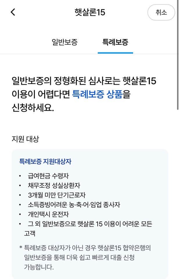 햇살론15 특례보증에 대한 내용을 담고 있습니다.일반보증의 정형화된 심사로는 햇살론15 이용이 어렵다면 특례보증 상품을 신청하세요.지원 대상
특례보증 지원대상자
• 급여현금 수령자
• 채무조정 성실상환자
• 3개월 미만 단기근로자
• 소득증빙어려운 농•축•어•임업 종사자
• 개인택시 운전자
• 그 외 일반보증으로 햇살론 15 이용이 어려운 모든 고객
* 특례보증 대상자가 아닌 경우 햇살론15 협약은행의 일반보증을 통해 더욱 쉽고 빠르게 대출 신청 가능합니다.