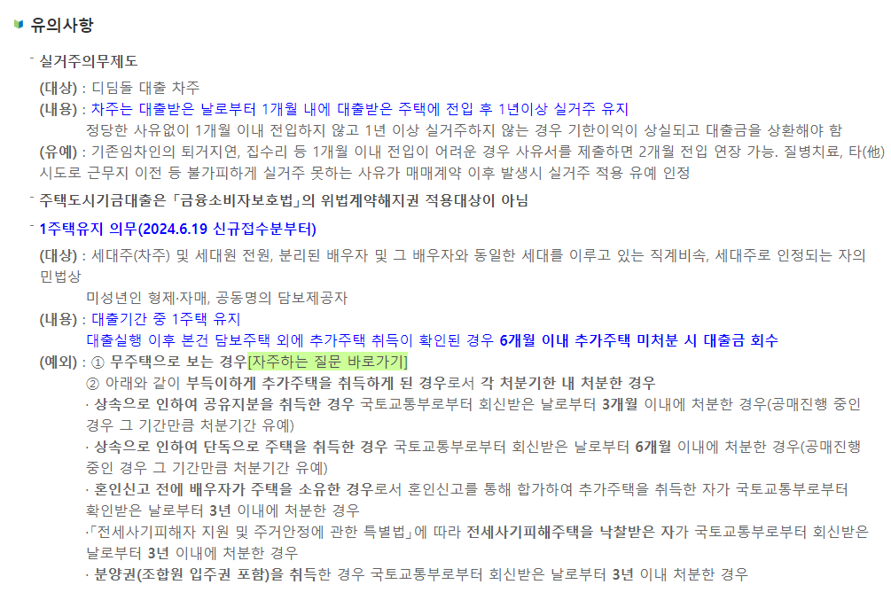 유의사항
실거주의무제도
(대상) : 디딤돌 대출 차주
(내용) : 차주는 대출받은 날로부터 1개월 내에 대출받은 주택에 전입 후 1년이상 실거주 유지
정당한 사유없이 1개월 이내 전입하지 않고 1년 이상 실거주하지 않는 경우 기한이익이 상실되고 대출금을 상환해야 함
(유예) : 기존임차인의 퇴거지연, 집수리 등 1개월 이내 전입이 어려운 경우 사유서를 제출하면 2개월 전입 연장 가능. 질병치료, 타(他) 시도로 근무지 이전 등 불가피하게 실거주 못하는 사유가 매매계약 이후 발생시 실거주 적용 유예 인정
주택도시기금대출은 「금융소비자보호법」의 위법계약해지권 적용대상이 아님
1주택유지 의무(2024.6.19 신규접수분부터)
(대상) : 세대주(차주) 및 세대원 전원, 분리된 배우자 및 그 배우자와 동일한 세대를 이루고 있는 직계비속, 세대주로 인정되는 자의 민법상
미성년인 형제·자매, 공동명의 담보제공자
(내용) : 대출기간 중 1주택 유지
대출실행 이후 본건 담보주택 외에 추가주택 취득이 확인된 경우 6개월 이내 추가주택 미처분 시 대출금 회수
(예외) : ① 무주택으로 보는 경우[자주하는 질문 바로가기]
② 아래와 같이 부득이하게 추가주택을 취득하게 된 경우로서 각 처분기한 내 처분한 경우
· 상속으로 인하여 공유지분을 취득한 경우 국토교통부로부터 회신받은 날로부터 3개월 이내에 처분한 경우(공매진행 중인 경우 그 기간만큼 처분기간 유예)
· 상속으로 인하여 단독으로 주택을 취득한 경우 국토교통부로부터 회신받은 날로부터 6개월 이내에 처분한 경우(공매진행 중인 경우 그 기간만큼 처분기간 유예)
· 혼인신고 전에 배우자가 주택을 소유한 경우로서 혼인신고를 통해 합가하여 추가주택을 취득한 자가 국토교통부로부터 확인받은 날로부터 3년 이내에 처분한 경우
·「전세사기피해자 지원 및 주거안정에 관한 특별법」에 따라 전세사기피해주택을 낙찰받은 자가 국토교통부로부터 회신받은 날로부터 3년 이내에 처분한 경우
· 분양권(조합원 입주권 포함)을 취득한 경우 국토교통부로부터 회신받은 날로부터 3년 이내 처분한 경우