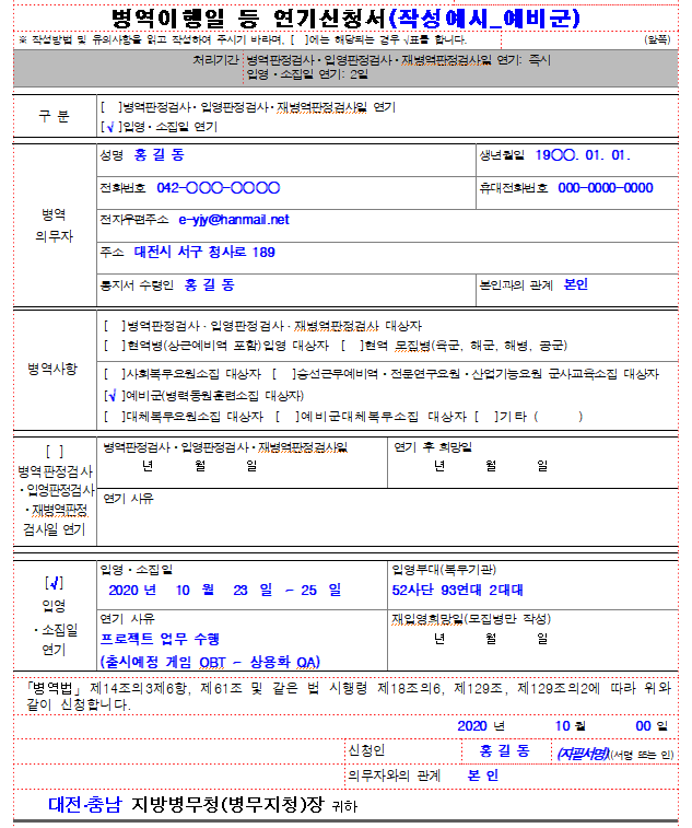 ■ 병역법 시행규칙 [별지 제103호의2서식] <개정 2023. 12. 21.>  

병역이행일 등 연기신청서(작성예시_예비군)
※ 작성방법 및 유의사항을 읽고 작성하여 주시기 바라며, [  ]에는 해당되는 경우 √표를 합니다.
   (앞쪽)

처리기간
병역판정검사ㆍ입영판정검사ㆍ재병역판정검사일 연기: 즉시 입영ㆍ소집일 연기: 2일

구 분
[  ]병역판정검사ㆍ입영판정검사ㆍ재병역판정검사일 연기 [√ ]입영ㆍ소집일 연기

병역 의무자
성명  홍 길 동
생년월일  19○○. 01. 01.
전화번호  042-○○○-○○○○
휴대전화번호  000-0000-0000
전자우편주소  e-yjy@hanmail.net
주소  대전시 서구 청사로 189
통지서 수령인  홍 길 동
본인과의 관계  본인

병역사항
[  ]병역판정검사ㆍ입영판정검사ㆍ재병역판정검사 대상자
[  ]현역병(상근예비역 포함)입영 대상자  [  ]현역 모집병(육군, 해군, 해병, 공군)
[  ]사회복무요원소집 대상자  [  ]승선근무예비역ㆍ전문연구요원ㆍ산업기능요원 군사교육소집 대상자  
[√ ]예비군(병력동원훈련소집 대상자)  
[  ]대체복무요원소집 대상자  [  ]예비군대체복무소집 대상자 [  ]기타 (      )

[  ] 병역판정검사ㆍ입영판정검사
ㆍ재병역판정 검사일 연기
병역판정검사ㆍ입영판정검사ㆍ재병역판정검사일
       년       월       일
연기 후 희망일
       년       월       일
연기 사유


[√ ] 입영ㆍ소집일 연기
입영ㆍ소집일
 2020 년   10  월   23  일  ~ 25  일

입영부대(복무기관)
52사단 93연대 2대대

연기 사유 
프로젝트 업무 수행
(출시예정 게임 OBT ~ 상용화 QA) 

재입영희망일(모집병만 작성)
       년       월       일

 ｢병역법｣ 제14조의3제6항, 제61조 및 같은 법 시행령 제18조의6, 제129조, 제129조의2에 따라 위와 같이 신청합니다. 
2020 년         10 월         00 일
    
신청인
홍 길 동
(자필서명)((서명 또는 인)

의무자와의 관계    본 인
   대전․충남 지방병무청(병무지청)장 귀하
