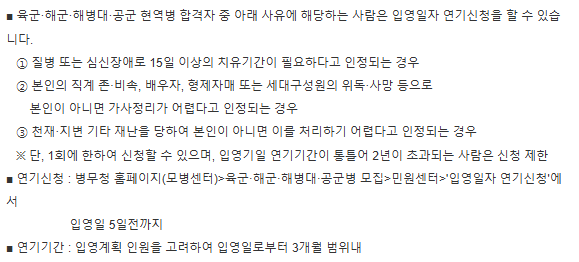 육군, 해군, 해병대, 공군 현역병 합격자 중 아래 사유에 해당하는 사람은 입영일자 연기신청을 할 수 있습니다.1. 질병 또는 심신장애로 15일 이상 치유기간 필요
2. 본인 직계 존속, 비속, 배우자, 형제자매 또는 세대구성원의 위독·사망 등
3. 천재지변 기타 재난을 당한 경우연기신청: 병무청 홈페이지, 입영일 5일전까지연기기간: 입영계획 인원을 고려하여 3개월 범위내