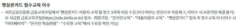 햇살론카드 필수교육 이수서민금융진흥원 금융교육포털에서 ‘햇살론카드 이용자 교육’을 필수 3과목 이상 수강 (이수여부는 전산으로 자동체크, 미이수 시 보증약정 체결 불가)
※ 서금원 금융교육포털(https://edu.kinfa.or.kr) 접속 - 회원가입 - “온라인교육” - “대출이용자 교육” - “햇살론카드” 접속 후 필수교육 이수(이수 시 “마이페이지” - “온라인 학습현황” - “수료한 교육”에서 수료증 확인 가능)