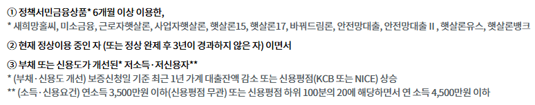① 정책서민금융상품* 6개월 이상 이용한,
* 새희망홀씨, 미소금융, 근로자햇살론, 사업자햇살론, 햇살론15, 햇살론17, 바꿔드림론, 안전망대출, 안전망대출Ⅱ, 햇살론유스, 햇살론뱅크
② 현재 정상이용 중인 자 (또는 정상 완제 후 3년이 경과하지 않은 자) 이면서
③ 부채 또는 신용도가 개선된* 저소득·저신용자**
* (부채·신용도 개선) 보증신청일 기준 최근 1년 가계 대출잔액 감소 또는 신용평점(KCB 또는 NICE) 상승
** (소득·신용요건) 연소득 3,500만원 이하(신용평점 무관) 또는 신용평점 하위 100분의 20에 해당하면서 연 소득 4,500만원 이하
※ 위의 지원대상에 해당하더라도 서민금융진흥원 보증심사 및 은행 자체 대출심사 결과 최종적으로 보증 및 대출이 거절될 수 있습니다.